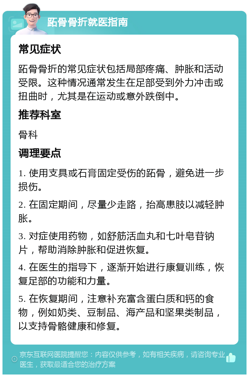 跖骨骨折就医指南 常见症状 跖骨骨折的常见症状包括局部疼痛、肿胀和活动受限。这种情况通常发生在足部受到外力冲击或扭曲时，尤其是在运动或意外跌倒中。 推荐科室 骨科 调理要点 1. 使用支具或石膏固定受伤的跖骨，避免进一步损伤。 2. 在固定期间，尽量少走路，抬高患肢以减轻肿胀。 3. 对症使用药物，如舒筋活血丸和七叶皂苷钠片，帮助消除肿胀和促进恢复。 4. 在医生的指导下，逐渐开始进行康复训练，恢复足部的功能和力量。 5. 在恢复期间，注意补充富含蛋白质和钙的食物，例如奶类、豆制品、海产品和坚果类制品，以支持骨骼健康和修复。