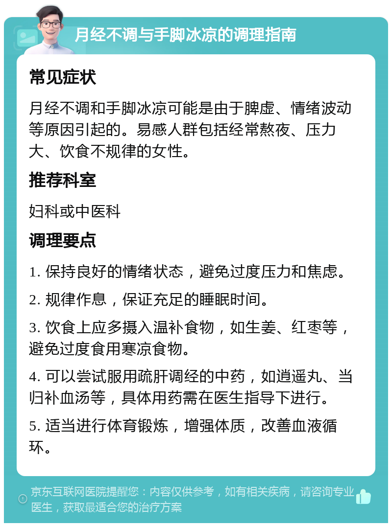 月经不调与手脚冰凉的调理指南 常见症状 月经不调和手脚冰凉可能是由于脾虚、情绪波动等原因引起的。易感人群包括经常熬夜、压力大、饮食不规律的女性。 推荐科室 妇科或中医科 调理要点 1. 保持良好的情绪状态，避免过度压力和焦虑。 2. 规律作息，保证充足的睡眠时间。 3. 饮食上应多摄入温补食物，如生姜、红枣等，避免过度食用寒凉食物。 4. 可以尝试服用疏肝调经的中药，如逍遥丸、当归补血汤等，具体用药需在医生指导下进行。 5. 适当进行体育锻炼，增强体质，改善血液循环。