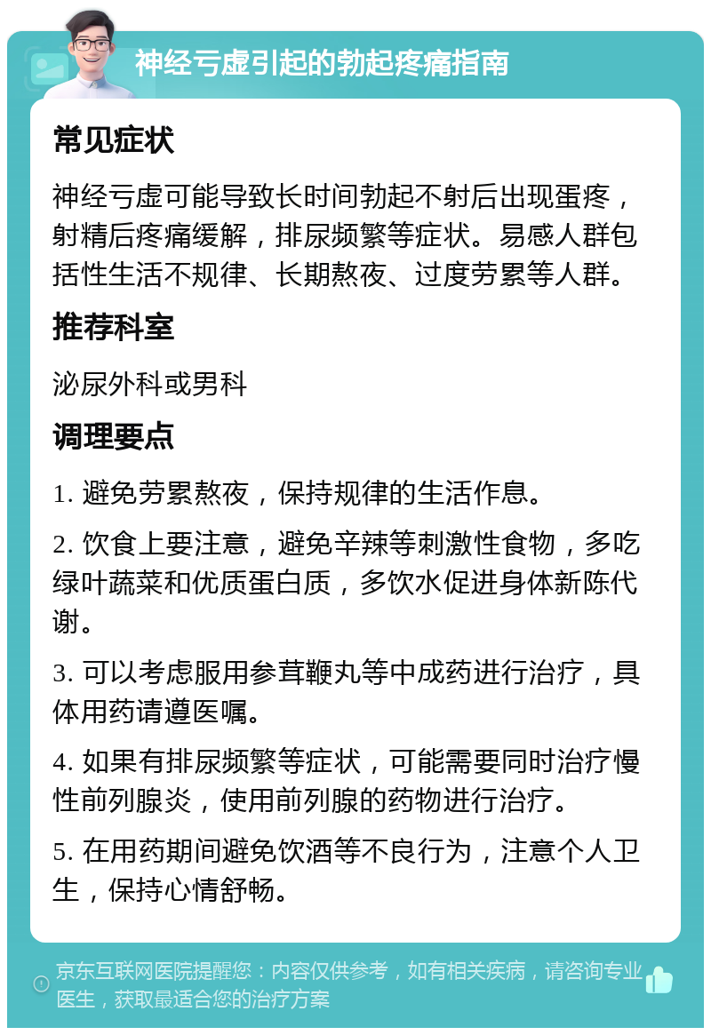 神经亏虚引起的勃起疼痛指南 常见症状 神经亏虚可能导致长时间勃起不射后出现蛋疼，射精后疼痛缓解，排尿频繁等症状。易感人群包括性生活不规律、长期熬夜、过度劳累等人群。 推荐科室 泌尿外科或男科 调理要点 1. 避免劳累熬夜，保持规律的生活作息。 2. 饮食上要注意，避免辛辣等刺激性食物，多吃绿叶蔬菜和优质蛋白质，多饮水促进身体新陈代谢。 3. 可以考虑服用参茸鞭丸等中成药进行治疗，具体用药请遵医嘱。 4. 如果有排尿频繁等症状，可能需要同时治疗慢性前列腺炎，使用前列腺的药物进行治疗。 5. 在用药期间避免饮酒等不良行为，注意个人卫生，保持心情舒畅。