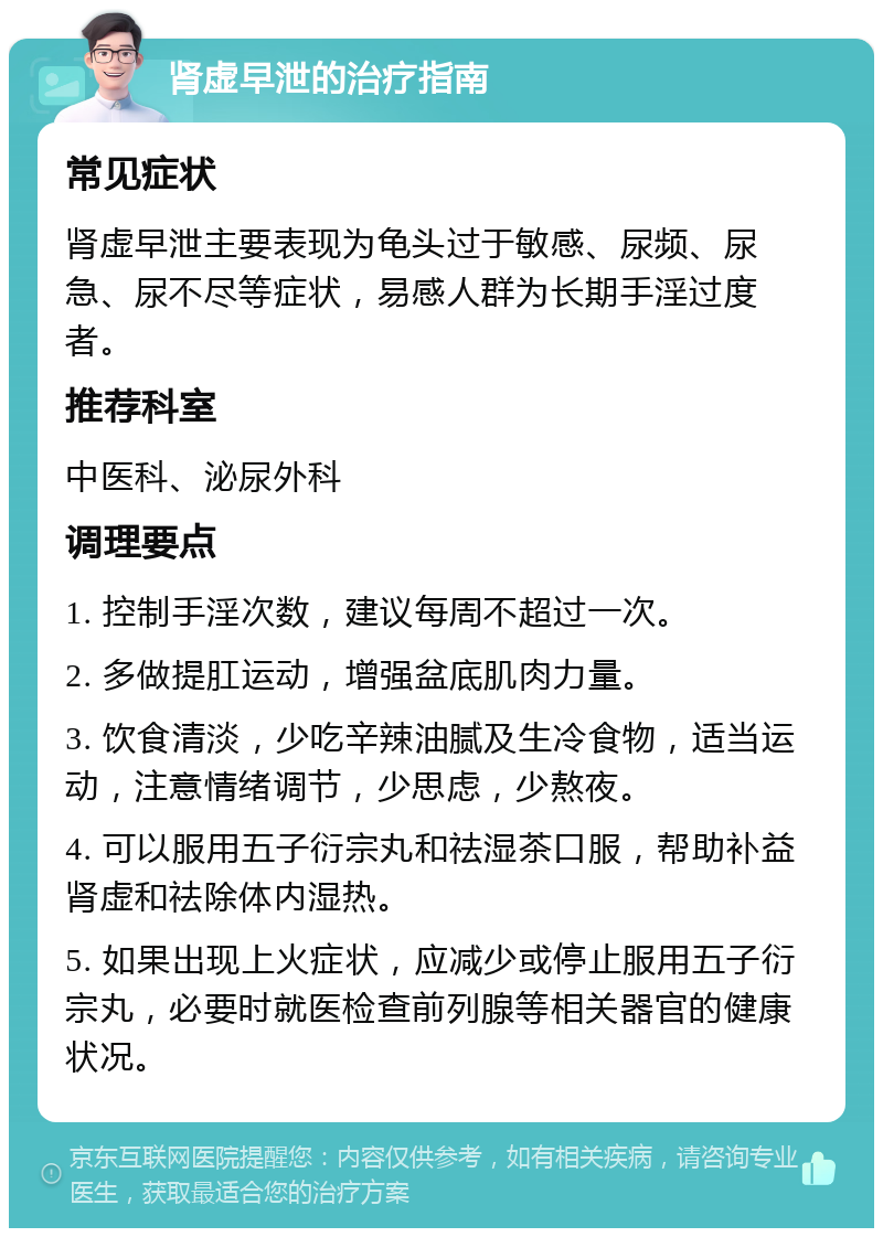 肾虚早泄的治疗指南 常见症状 肾虚早泄主要表现为龟头过于敏感、尿频、尿急、尿不尽等症状，易感人群为长期手淫过度者。 推荐科室 中医科、泌尿外科 调理要点 1. 控制手淫次数，建议每周不超过一次。 2. 多做提肛运动，增强盆底肌肉力量。 3. 饮食清淡，少吃辛辣油腻及生冷食物，适当运动，注意情绪调节，少思虑，少熬夜。 4. 可以服用五子衍宗丸和祛湿茶口服，帮助补益肾虚和祛除体内湿热。 5. 如果出现上火症状，应减少或停止服用五子衍宗丸，必要时就医检查前列腺等相关器官的健康状况。