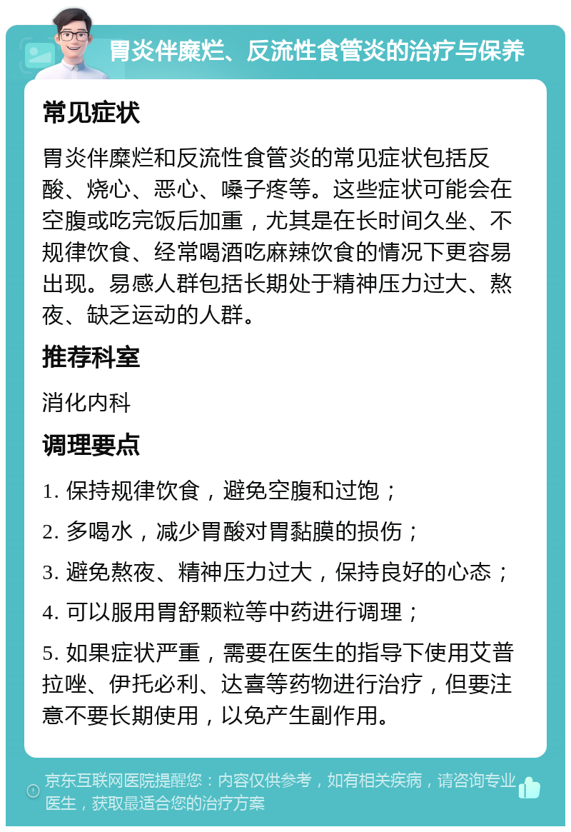 胃炎伴糜烂、反流性食管炎的治疗与保养 常见症状 胃炎伴糜烂和反流性食管炎的常见症状包括反酸、烧心、恶心、嗓子疼等。这些症状可能会在空腹或吃完饭后加重，尤其是在长时间久坐、不规律饮食、经常喝酒吃麻辣饮食的情况下更容易出现。易感人群包括长期处于精神压力过大、熬夜、缺乏运动的人群。 推荐科室 消化内科 调理要点 1. 保持规律饮食，避免空腹和过饱； 2. 多喝水，减少胃酸对胃黏膜的损伤； 3. 避免熬夜、精神压力过大，保持良好的心态； 4. 可以服用胃舒颗粒等中药进行调理； 5. 如果症状严重，需要在医生的指导下使用艾普拉唑、伊托必利、达喜等药物进行治疗，但要注意不要长期使用，以免产生副作用。