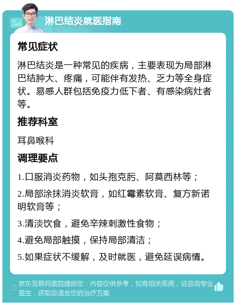 淋巴结炎就医指南 常见症状 淋巴结炎是一种常见的疾病，主要表现为局部淋巴结肿大、疼痛，可能伴有发热、乏力等全身症状。易感人群包括免疫力低下者、有感染病灶者等。 推荐科室 耳鼻喉科 调理要点 1.口服消炎药物，如头孢克肟、阿莫西林等； 2.局部涂抹消炎软膏，如红霉素软膏、复方新诺明软膏等； 3.清淡饮食，避免辛辣刺激性食物； 4.避免局部触摸，保持局部清洁； 5.如果症状不缓解，及时就医，避免延误病情。