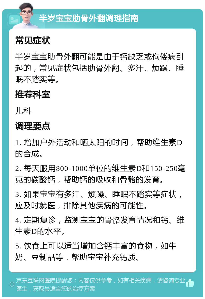 半岁宝宝肋骨外翻调理指南 常见症状 半岁宝宝肋骨外翻可能是由于钙缺乏或佝偻病引起的，常见症状包括肋骨外翻、多汗、烦躁、睡眠不踏实等。 推荐科室 儿科 调理要点 1. 增加户外活动和晒太阳的时间，帮助维生素D的合成。 2. 每天服用800-1000单位的维生素D和150-250毫克的碳酸钙，帮助钙的吸收和骨骼的发育。 3. 如果宝宝有多汗、烦躁、睡眠不踏实等症状，应及时就医，排除其他疾病的可能性。 4. 定期复诊，监测宝宝的骨骼发育情况和钙、维生素D的水平。 5. 饮食上可以适当增加含钙丰富的食物，如牛奶、豆制品等，帮助宝宝补充钙质。