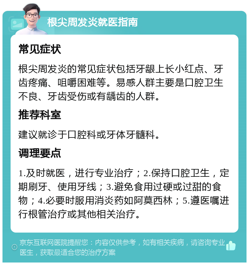 根尖周发炎就医指南 常见症状 根尖周发炎的常见症状包括牙龈上长小红点、牙齿疼痛、咀嚼困难等。易感人群主要是口腔卫生不良、牙齿受伤或有龋齿的人群。 推荐科室 建议就诊于口腔科或牙体牙髓科。 调理要点 1.及时就医，进行专业治疗；2.保持口腔卫生，定期刷牙、使用牙线；3.避免食用过硬或过甜的食物；4.必要时服用消炎药如阿莫西林；5.遵医嘱进行根管治疗或其他相关治疗。