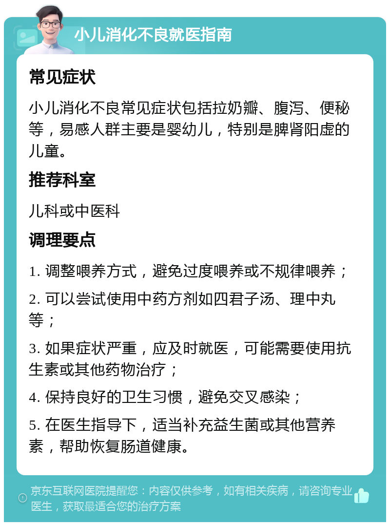 小儿消化不良就医指南 常见症状 小儿消化不良常见症状包括拉奶瓣、腹泻、便秘等，易感人群主要是婴幼儿，特别是脾肾阳虚的儿童。 推荐科室 儿科或中医科 调理要点 1. 调整喂养方式，避免过度喂养或不规律喂养； 2. 可以尝试使用中药方剂如四君子汤、理中丸等； 3. 如果症状严重，应及时就医，可能需要使用抗生素或其他药物治疗； 4. 保持良好的卫生习惯，避免交叉感染； 5. 在医生指导下，适当补充益生菌或其他营养素，帮助恢复肠道健康。