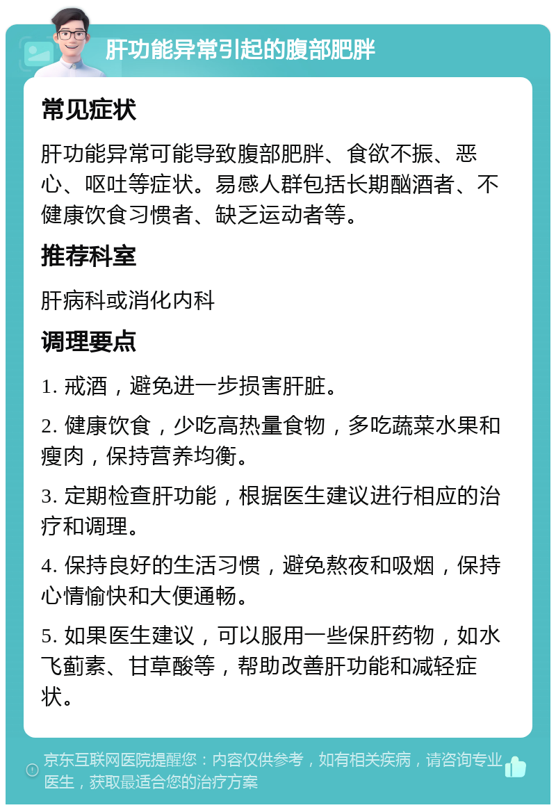 肝功能异常引起的腹部肥胖 常见症状 肝功能异常可能导致腹部肥胖、食欲不振、恶心、呕吐等症状。易感人群包括长期酗酒者、不健康饮食习惯者、缺乏运动者等。 推荐科室 肝病科或消化内科 调理要点 1. 戒酒，避免进一步损害肝脏。 2. 健康饮食，少吃高热量食物，多吃蔬菜水果和瘦肉，保持营养均衡。 3. 定期检查肝功能，根据医生建议进行相应的治疗和调理。 4. 保持良好的生活习惯，避免熬夜和吸烟，保持心情愉快和大便通畅。 5. 如果医生建议，可以服用一些保肝药物，如水飞蓟素、甘草酸等，帮助改善肝功能和减轻症状。