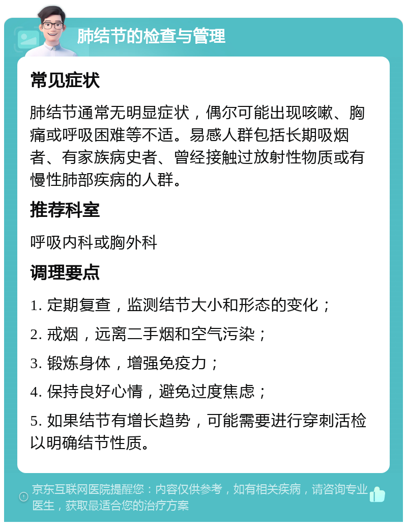 肺结节的检查与管理 常见症状 肺结节通常无明显症状，偶尔可能出现咳嗽、胸痛或呼吸困难等不适。易感人群包括长期吸烟者、有家族病史者、曾经接触过放射性物质或有慢性肺部疾病的人群。 推荐科室 呼吸内科或胸外科 调理要点 1. 定期复查，监测结节大小和形态的变化； 2. 戒烟，远离二手烟和空气污染； 3. 锻炼身体，增强免疫力； 4. 保持良好心情，避免过度焦虑； 5. 如果结节有增长趋势，可能需要进行穿刺活检以明确结节性质。