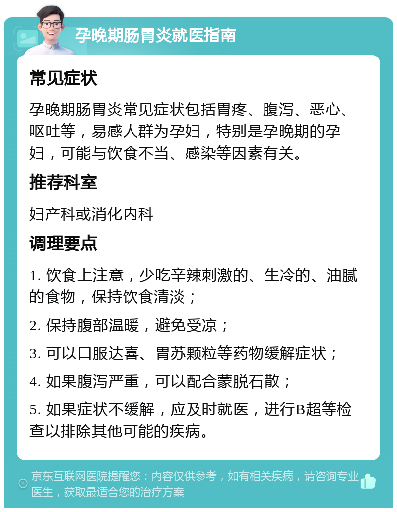 孕晚期肠胃炎就医指南 常见症状 孕晚期肠胃炎常见症状包括胃疼、腹泻、恶心、呕吐等，易感人群为孕妇，特别是孕晚期的孕妇，可能与饮食不当、感染等因素有关。 推荐科室 妇产科或消化内科 调理要点 1. 饮食上注意，少吃辛辣刺激的、生冷的、油腻的食物，保持饮食清淡； 2. 保持腹部温暖，避免受凉； 3. 可以口服达喜、胃苏颗粒等药物缓解症状； 4. 如果腹泻严重，可以配合蒙脱石散； 5. 如果症状不缓解，应及时就医，进行B超等检查以排除其他可能的疾病。