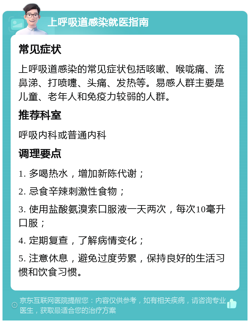 上呼吸道感染就医指南 常见症状 上呼吸道感染的常见症状包括咳嗽、喉咙痛、流鼻涕、打喷嚏、头痛、发热等。易感人群主要是儿童、老年人和免疫力较弱的人群。 推荐科室 呼吸内科或普通内科 调理要点 1. 多喝热水，增加新陈代谢； 2. 忌食辛辣刺激性食物； 3. 使用盐酸氨溴索口服液一天两次，每次10毫升口服； 4. 定期复查，了解病情变化； 5. 注意休息，避免过度劳累，保持良好的生活习惯和饮食习惯。