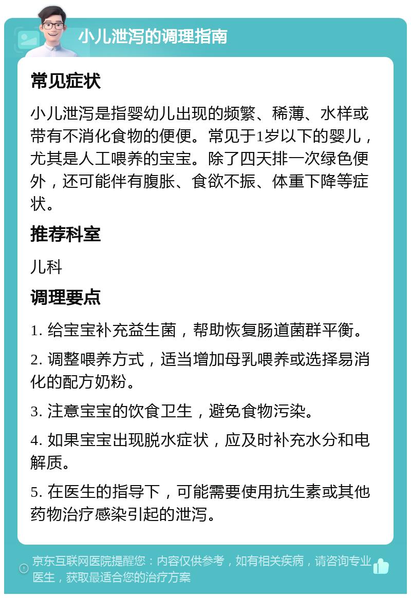 小儿泄泻的调理指南 常见症状 小儿泄泻是指婴幼儿出现的频繁、稀薄、水样或带有不消化食物的便便。常见于1岁以下的婴儿，尤其是人工喂养的宝宝。除了四天排一次绿色便外，还可能伴有腹胀、食欲不振、体重下降等症状。 推荐科室 儿科 调理要点 1. 给宝宝补充益生菌，帮助恢复肠道菌群平衡。 2. 调整喂养方式，适当增加母乳喂养或选择易消化的配方奶粉。 3. 注意宝宝的饮食卫生，避免食物污染。 4. 如果宝宝出现脱水症状，应及时补充水分和电解质。 5. 在医生的指导下，可能需要使用抗生素或其他药物治疗感染引起的泄泻。