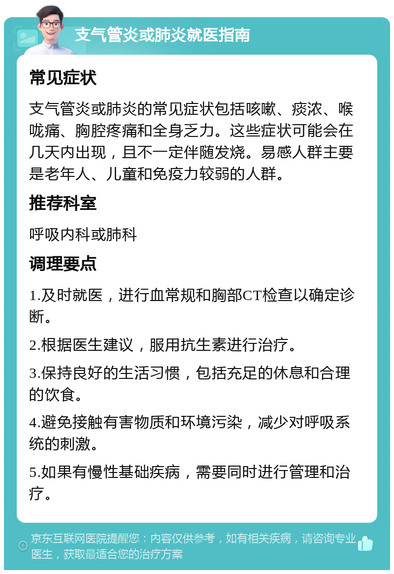 支气管炎或肺炎就医指南 常见症状 支气管炎或肺炎的常见症状包括咳嗽、痰浓、喉咙痛、胸腔疼痛和全身乏力。这些症状可能会在几天内出现，且不一定伴随发烧。易感人群主要是老年人、儿童和免疫力较弱的人群。 推荐科室 呼吸内科或肺科 调理要点 1.及时就医，进行血常规和胸部CT检查以确定诊断。 2.根据医生建议，服用抗生素进行治疗。 3.保持良好的生活习惯，包括充足的休息和合理的饮食。 4.避免接触有害物质和环境污染，减少对呼吸系统的刺激。 5.如果有慢性基础疾病，需要同时进行管理和治疗。