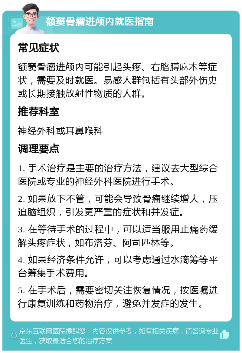 额窦骨瘤进颅内就医指南 常见症状 额窦骨瘤进颅内可能引起头疼、右胳膊麻木等症状，需要及时就医。易感人群包括有头部外伤史或长期接触放射性物质的人群。 推荐科室 神经外科或耳鼻喉科 调理要点 1. 手术治疗是主要的治疗方法，建议去大型综合医院或专业的神经外科医院进行手术。 2. 如果放下不管，可能会导致骨瘤继续增大，压迫脑组织，引发更严重的症状和并发症。 3. 在等待手术的过程中，可以适当服用止痛药缓解头疼症状，如布洛芬、阿司匹林等。 4. 如果经济条件允许，可以考虑通过水滴筹等平台筹集手术费用。 5. 在手术后，需要密切关注恢复情况，按医嘱进行康复训练和药物治疗，避免并发症的发生。