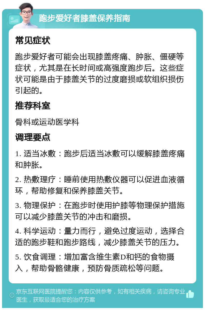 跑步爱好者膝盖保养指南 常见症状 跑步爱好者可能会出现膝盖疼痛、肿胀、僵硬等症状，尤其是在长时间或高强度跑步后。这些症状可能是由于膝盖关节的过度磨损或软组织损伤引起的。 推荐科室 骨科或运动医学科 调理要点 1. 适当冰敷：跑步后适当冰敷可以缓解膝盖疼痛和肿胀。 2. 热敷理疗：睡前使用热敷仪器可以促进血液循环，帮助修复和保养膝盖关节。 3. 物理保护：在跑步时使用护膝等物理保护措施可以减少膝盖关节的冲击和磨损。 4. 科学运动：量力而行，避免过度运动，选择合适的跑步鞋和跑步路线，减少膝盖关节的压力。 5. 饮食调理：增加富含维生素D和钙的食物摄入，帮助骨骼健康，预防骨质疏松等问题。