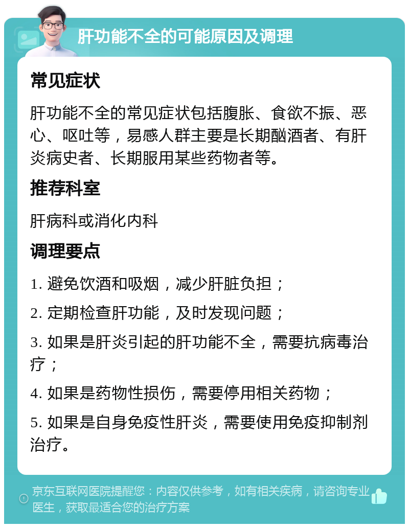 肝功能不全的可能原因及调理 常见症状 肝功能不全的常见症状包括腹胀、食欲不振、恶心、呕吐等，易感人群主要是长期酗酒者、有肝炎病史者、长期服用某些药物者等。 推荐科室 肝病科或消化内科 调理要点 1. 避免饮酒和吸烟，减少肝脏负担； 2. 定期检查肝功能，及时发现问题； 3. 如果是肝炎引起的肝功能不全，需要抗病毒治疗； 4. 如果是药物性损伤，需要停用相关药物； 5. 如果是自身免疫性肝炎，需要使用免疫抑制剂治疗。