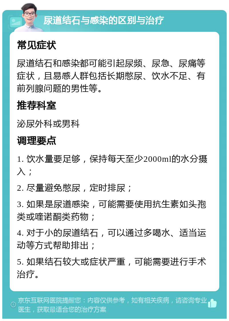 尿道结石与感染的区别与治疗 常见症状 尿道结石和感染都可能引起尿频、尿急、尿痛等症状，且易感人群包括长期憋尿、饮水不足、有前列腺问题的男性等。 推荐科室 泌尿外科或男科 调理要点 1. 饮水量要足够，保持每天至少2000ml的水分摄入； 2. 尽量避免憋尿，定时排尿； 3. 如果是尿道感染，可能需要使用抗生素如头孢类或喹诺酮类药物； 4. 对于小的尿道结石，可以通过多喝水、适当运动等方式帮助排出； 5. 如果结石较大或症状严重，可能需要进行手术治疗。