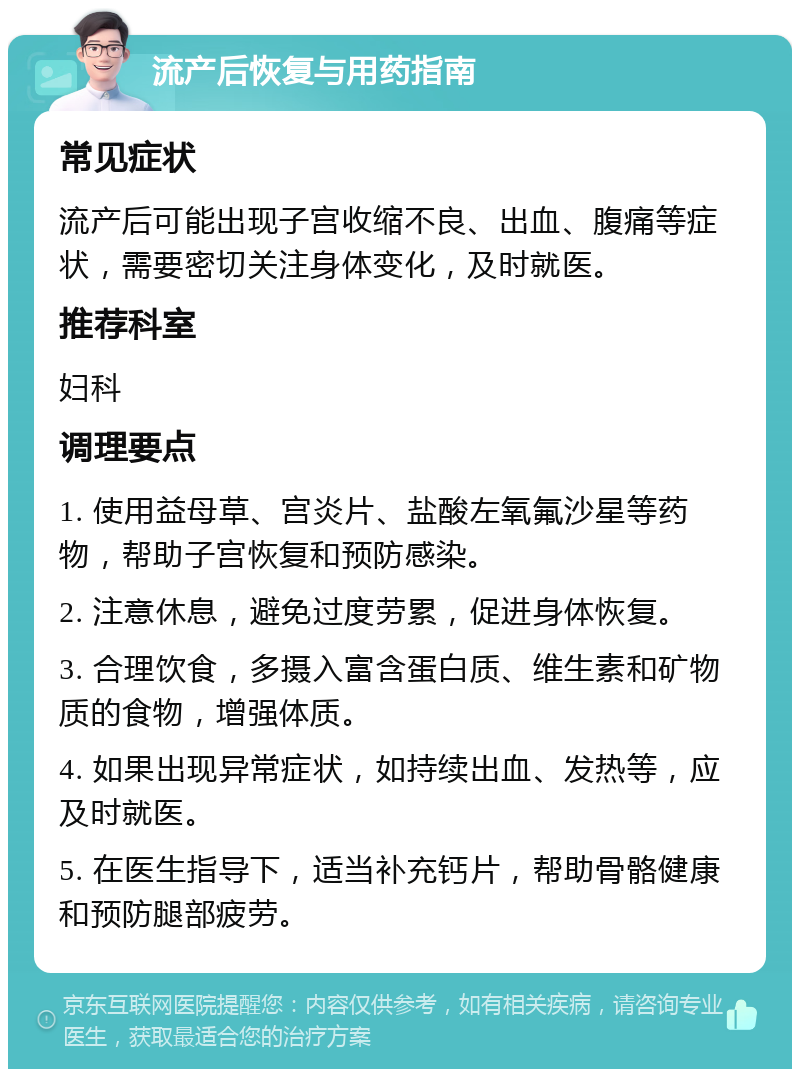 流产后恢复与用药指南 常见症状 流产后可能出现子宫收缩不良、出血、腹痛等症状，需要密切关注身体变化，及时就医。 推荐科室 妇科 调理要点 1. 使用益母草、宫炎片、盐酸左氧氟沙星等药物，帮助子宫恢复和预防感染。 2. 注意休息，避免过度劳累，促进身体恢复。 3. 合理饮食，多摄入富含蛋白质、维生素和矿物质的食物，增强体质。 4. 如果出现异常症状，如持续出血、发热等，应及时就医。 5. 在医生指导下，适当补充钙片，帮助骨骼健康和预防腿部疲劳。