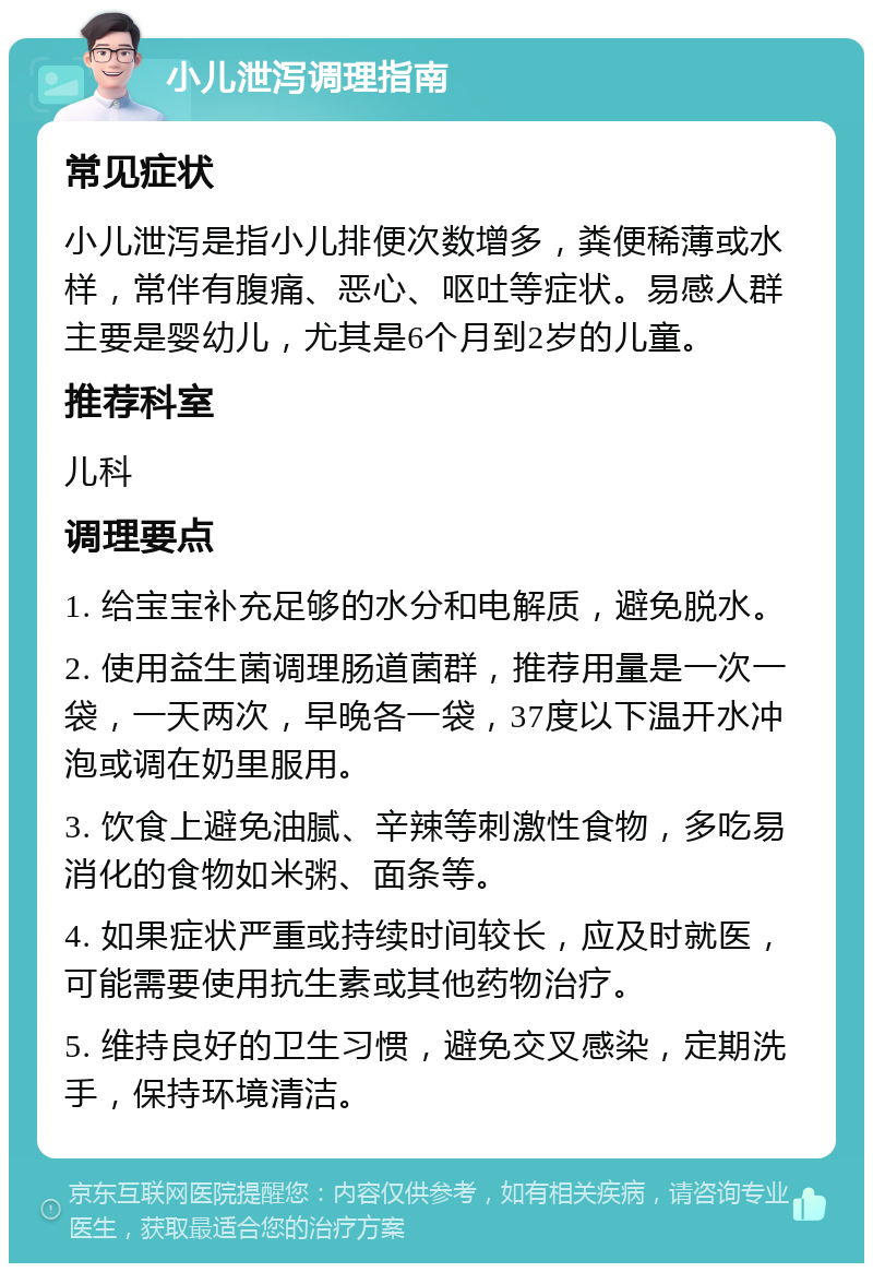 小儿泄泻调理指南 常见症状 小儿泄泻是指小儿排便次数增多，粪便稀薄或水样，常伴有腹痛、恶心、呕吐等症状。易感人群主要是婴幼儿，尤其是6个月到2岁的儿童。 推荐科室 儿科 调理要点 1. 给宝宝补充足够的水分和电解质，避免脱水。 2. 使用益生菌调理肠道菌群，推荐用量是一次一袋，一天两次，早晚各一袋，37度以下温开水冲泡或调在奶里服用。 3. 饮食上避免油腻、辛辣等刺激性食物，多吃易消化的食物如米粥、面条等。 4. 如果症状严重或持续时间较长，应及时就医，可能需要使用抗生素或其他药物治疗。 5. 维持良好的卫生习惯，避免交叉感染，定期洗手，保持环境清洁。