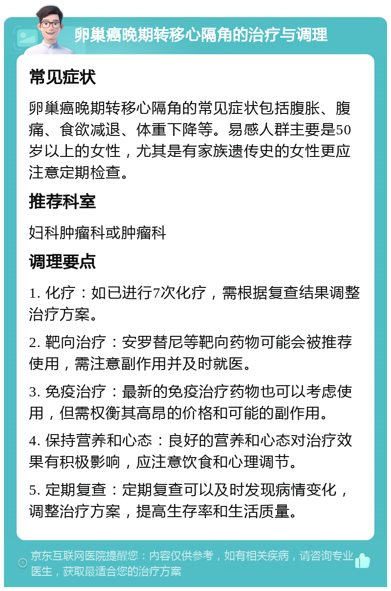 卵巢癌晚期转移心隔角的治疗与调理 常见症状 卵巢癌晚期转移心隔角的常见症状包括腹胀、腹痛、食欲减退、体重下降等。易感人群主要是50岁以上的女性，尤其是有家族遗传史的女性更应注意定期检查。 推荐科室 妇科肿瘤科或肿瘤科 调理要点 1. 化疗：如已进行7次化疗，需根据复查结果调整治疗方案。 2. 靶向治疗：安罗替尼等靶向药物可能会被推荐使用，需注意副作用并及时就医。 3. 免疫治疗：最新的免疫治疗药物也可以考虑使用，但需权衡其高昂的价格和可能的副作用。 4. 保持营养和心态：良好的营养和心态对治疗效果有积极影响，应注意饮食和心理调节。 5. 定期复查：定期复查可以及时发现病情变化，调整治疗方案，提高生存率和生活质量。