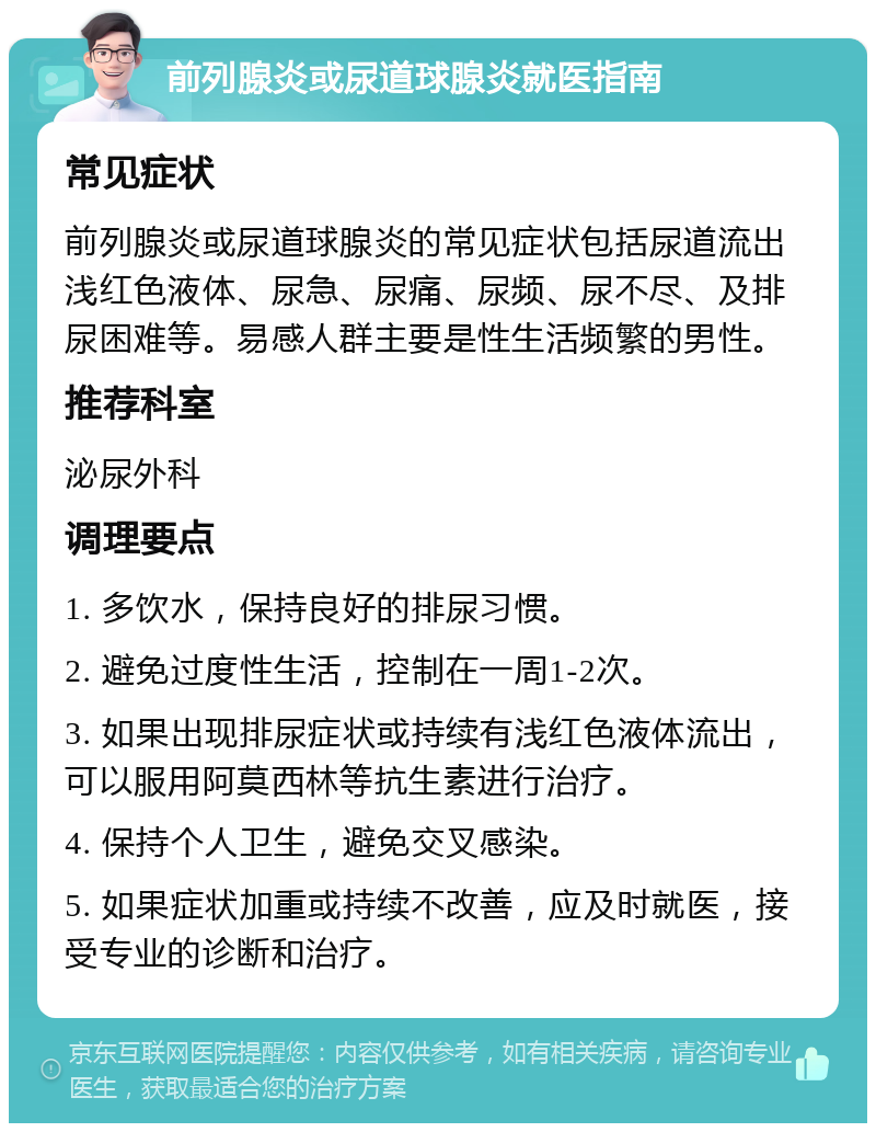 前列腺炎或尿道球腺炎就医指南 常见症状 前列腺炎或尿道球腺炎的常见症状包括尿道流出浅红色液体、尿急、尿痛、尿频、尿不尽、及排尿困难等。易感人群主要是性生活频繁的男性。 推荐科室 泌尿外科 调理要点 1. 多饮水，保持良好的排尿习惯。 2. 避免过度性生活，控制在一周1-2次。 3. 如果出现排尿症状或持续有浅红色液体流出，可以服用阿莫西林等抗生素进行治疗。 4. 保持个人卫生，避免交叉感染。 5. 如果症状加重或持续不改善，应及时就医，接受专业的诊断和治疗。