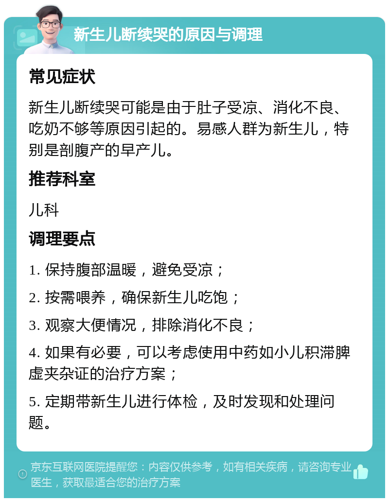 新生儿断续哭的原因与调理 常见症状 新生儿断续哭可能是由于肚子受凉、消化不良、吃奶不够等原因引起的。易感人群为新生儿，特别是剖腹产的早产儿。 推荐科室 儿科 调理要点 1. 保持腹部温暖，避免受凉； 2. 按需喂养，确保新生儿吃饱； 3. 观察大便情况，排除消化不良； 4. 如果有必要，可以考虑使用中药如小儿积滞脾虚夹杂证的治疗方案； 5. 定期带新生儿进行体检，及时发现和处理问题。