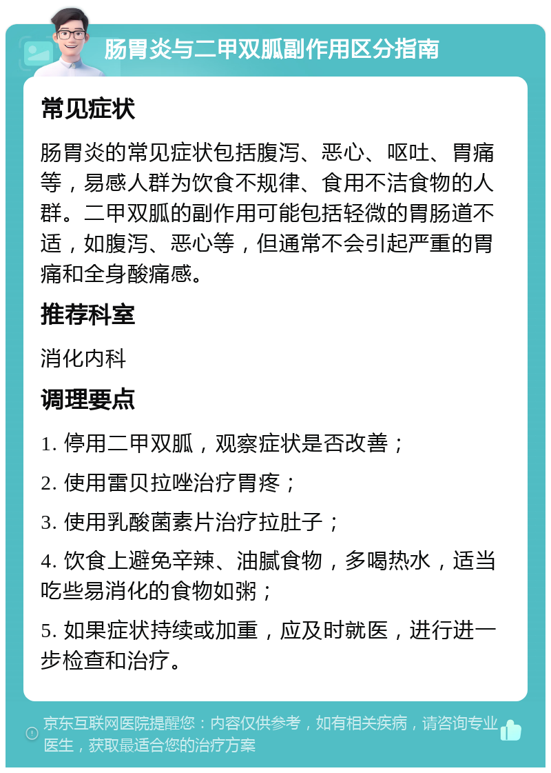 肠胃炎与二甲双胍副作用区分指南 常见症状 肠胃炎的常见症状包括腹泻、恶心、呕吐、胃痛等，易感人群为饮食不规律、食用不洁食物的人群。二甲双胍的副作用可能包括轻微的胃肠道不适，如腹泻、恶心等，但通常不会引起严重的胃痛和全身酸痛感。 推荐科室 消化内科 调理要点 1. 停用二甲双胍，观察症状是否改善； 2. 使用雷贝拉唑治疗胃疼； 3. 使用乳酸菌素片治疗拉肚子； 4. 饮食上避免辛辣、油腻食物，多喝热水，适当吃些易消化的食物如粥； 5. 如果症状持续或加重，应及时就医，进行进一步检查和治疗。