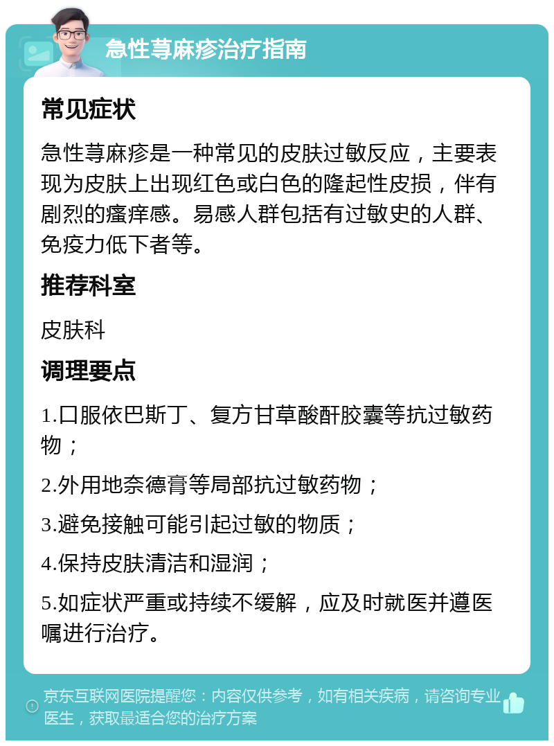 急性荨麻疹治疗指南 常见症状 急性荨麻疹是一种常见的皮肤过敏反应，主要表现为皮肤上出现红色或白色的隆起性皮损，伴有剧烈的瘙痒感。易感人群包括有过敏史的人群、免疫力低下者等。 推荐科室 皮肤科 调理要点 1.口服依巴斯丁、复方甘草酸酐胶囊等抗过敏药物； 2.外用地奈德膏等局部抗过敏药物； 3.避免接触可能引起过敏的物质； 4.保持皮肤清洁和湿润； 5.如症状严重或持续不缓解，应及时就医并遵医嘱进行治疗。