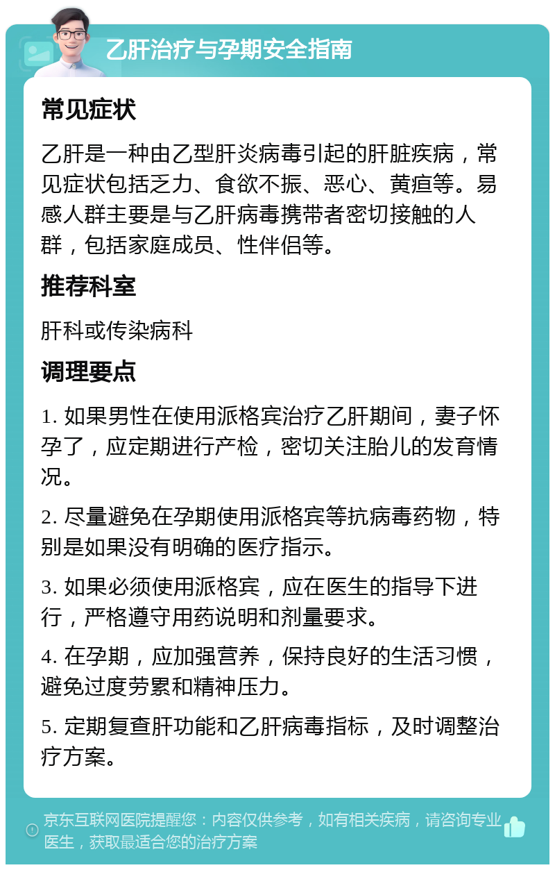 乙肝治疗与孕期安全指南 常见症状 乙肝是一种由乙型肝炎病毒引起的肝脏疾病，常见症状包括乏力、食欲不振、恶心、黄疸等。易感人群主要是与乙肝病毒携带者密切接触的人群，包括家庭成员、性伴侣等。 推荐科室 肝科或传染病科 调理要点 1. 如果男性在使用派格宾治疗乙肝期间，妻子怀孕了，应定期进行产检，密切关注胎儿的发育情况。 2. 尽量避免在孕期使用派格宾等抗病毒药物，特别是如果没有明确的医疗指示。 3. 如果必须使用派格宾，应在医生的指导下进行，严格遵守用药说明和剂量要求。 4. 在孕期，应加强营养，保持良好的生活习惯，避免过度劳累和精神压力。 5. 定期复查肝功能和乙肝病毒指标，及时调整治疗方案。