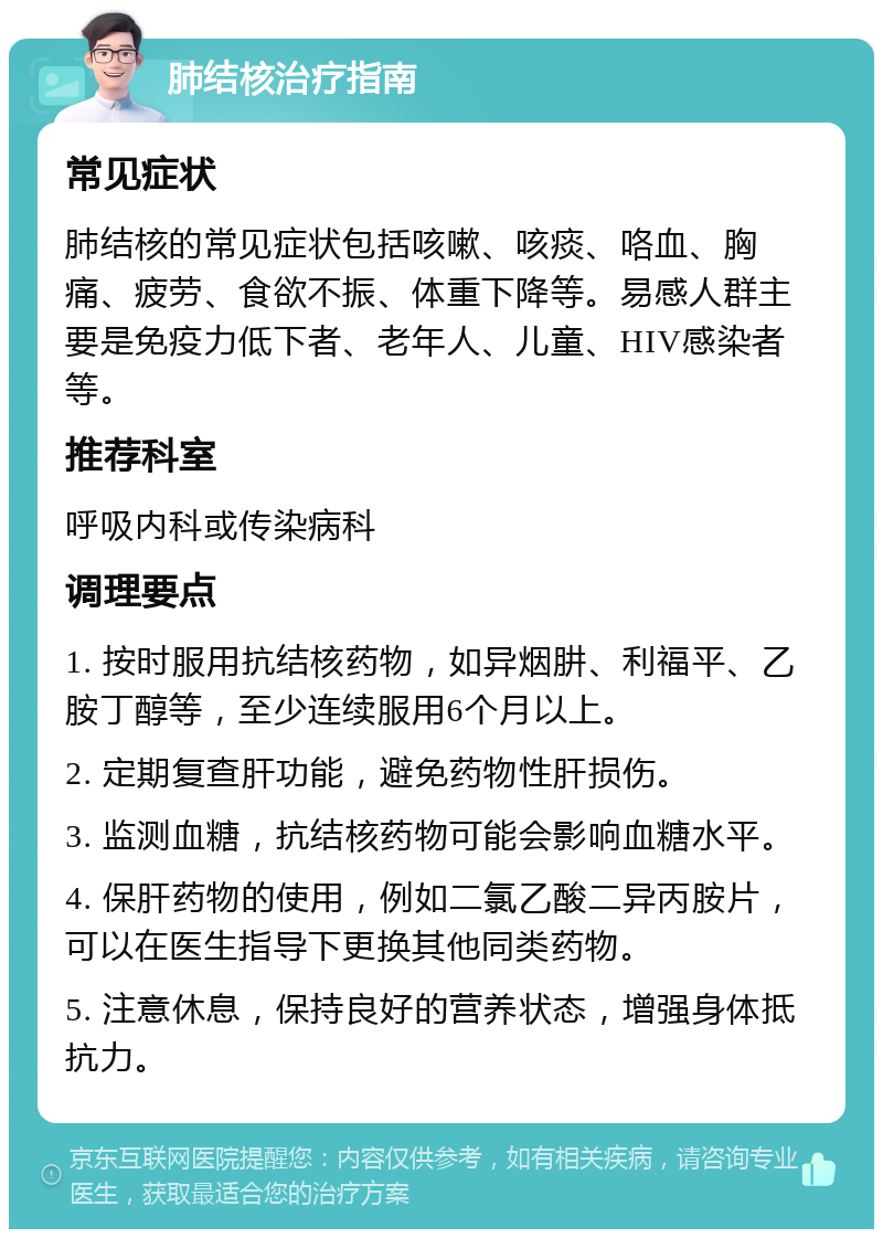 肺结核治疗指南 常见症状 肺结核的常见症状包括咳嗽、咳痰、咯血、胸痛、疲劳、食欲不振、体重下降等。易感人群主要是免疫力低下者、老年人、儿童、HIV感染者等。 推荐科室 呼吸内科或传染病科 调理要点 1. 按时服用抗结核药物，如异烟肼、利福平、乙胺丁醇等，至少连续服用6个月以上。 2. 定期复查肝功能，避免药物性肝损伤。 3. 监测血糖，抗结核药物可能会影响血糖水平。 4. 保肝药物的使用，例如二氯乙酸二异丙胺片，可以在医生指导下更换其他同类药物。 5. 注意休息，保持良好的营养状态，增强身体抵抗力。