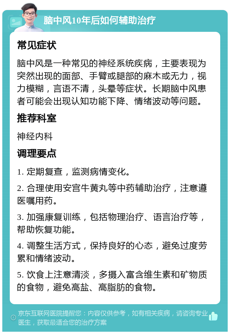 脑中风10年后如何辅助治疗 常见症状 脑中风是一种常见的神经系统疾病，主要表现为突然出现的面部、手臂或腿部的麻木或无力，视力模糊，言语不清，头晕等症状。长期脑中风患者可能会出现认知功能下降、情绪波动等问题。 推荐科室 神经内科 调理要点 1. 定期复查，监测病情变化。 2. 合理使用安宫牛黄丸等中药辅助治疗，注意遵医嘱用药。 3. 加强康复训练，包括物理治疗、语言治疗等，帮助恢复功能。 4. 调整生活方式，保持良好的心态，避免过度劳累和情绪波动。 5. 饮食上注意清淡，多摄入富含维生素和矿物质的食物，避免高盐、高脂肪的食物。