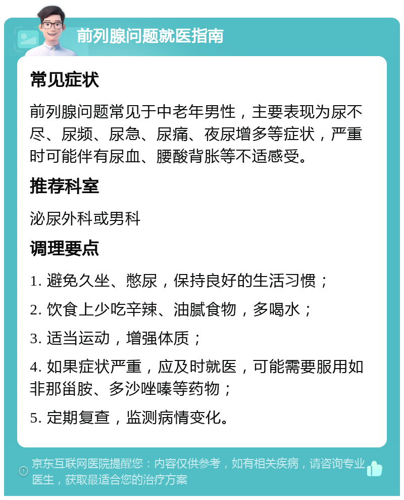 前列腺问题就医指南 常见症状 前列腺问题常见于中老年男性，主要表现为尿不尽、尿频、尿急、尿痛、夜尿增多等症状，严重时可能伴有尿血、腰酸背胀等不适感受。 推荐科室 泌尿外科或男科 调理要点 1. 避免久坐、憋尿，保持良好的生活习惯； 2. 饮食上少吃辛辣、油腻食物，多喝水； 3. 适当运动，增强体质； 4. 如果症状严重，应及时就医，可能需要服用如非那甾胺、多沙唑嗪等药物； 5. 定期复查，监测病情变化。