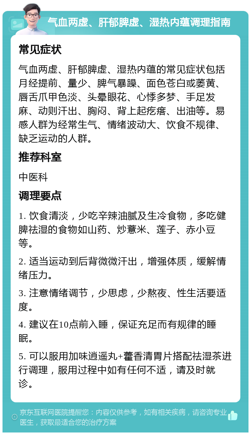 气血两虚、肝郁脾虚、湿热内蕴调理指南 常见症状 气血两虚、肝郁脾虚、湿热内蕴的常见症状包括月经提前、量少、脾气暴躁、面色苍白或萎黄、唇舌爪甲色淡、头晕眼花、心悸多梦、手足发麻、动则汗出、胸闷、背上起疙瘩、出油等。易感人群为经常生气、情绪波动大、饮食不规律、缺乏运动的人群。 推荐科室 中医科 调理要点 1. 饮食清淡，少吃辛辣油腻及生冷食物，多吃健脾祛湿的食物如山药、炒薏米、莲子、赤小豆等。 2. 适当运动到后背微微汗出，增强体质，缓解情绪压力。 3. 注意情绪调节，少思虑，少熬夜、性生活要适度。 4. 建议在10点前入睡，保证充足而有规律的睡眠。 5. 可以服用加味逍遥丸+藿香清胃片搭配祛湿茶进行调理，服用过程中如有任何不适，请及时就诊。