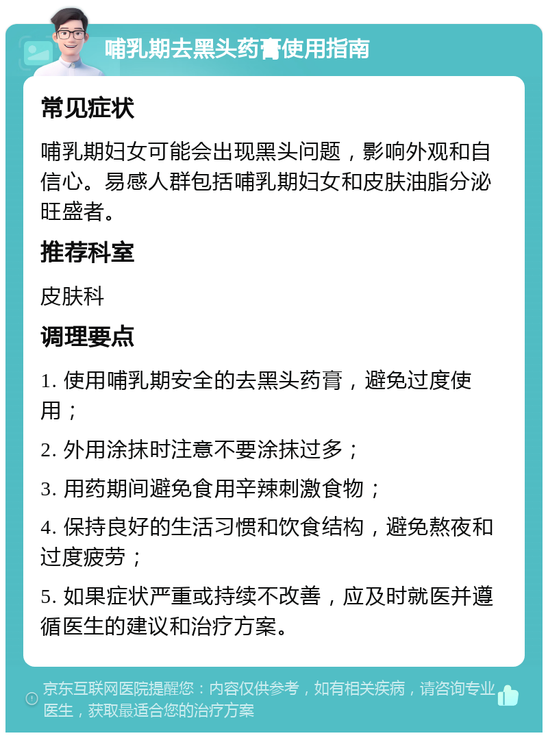 哺乳期去黑头药膏使用指南 常见症状 哺乳期妇女可能会出现黑头问题，影响外观和自信心。易感人群包括哺乳期妇女和皮肤油脂分泌旺盛者。 推荐科室 皮肤科 调理要点 1. 使用哺乳期安全的去黑头药膏，避免过度使用； 2. 外用涂抹时注意不要涂抹过多； 3. 用药期间避免食用辛辣刺激食物； 4. 保持良好的生活习惯和饮食结构，避免熬夜和过度疲劳； 5. 如果症状严重或持续不改善，应及时就医并遵循医生的建议和治疗方案。