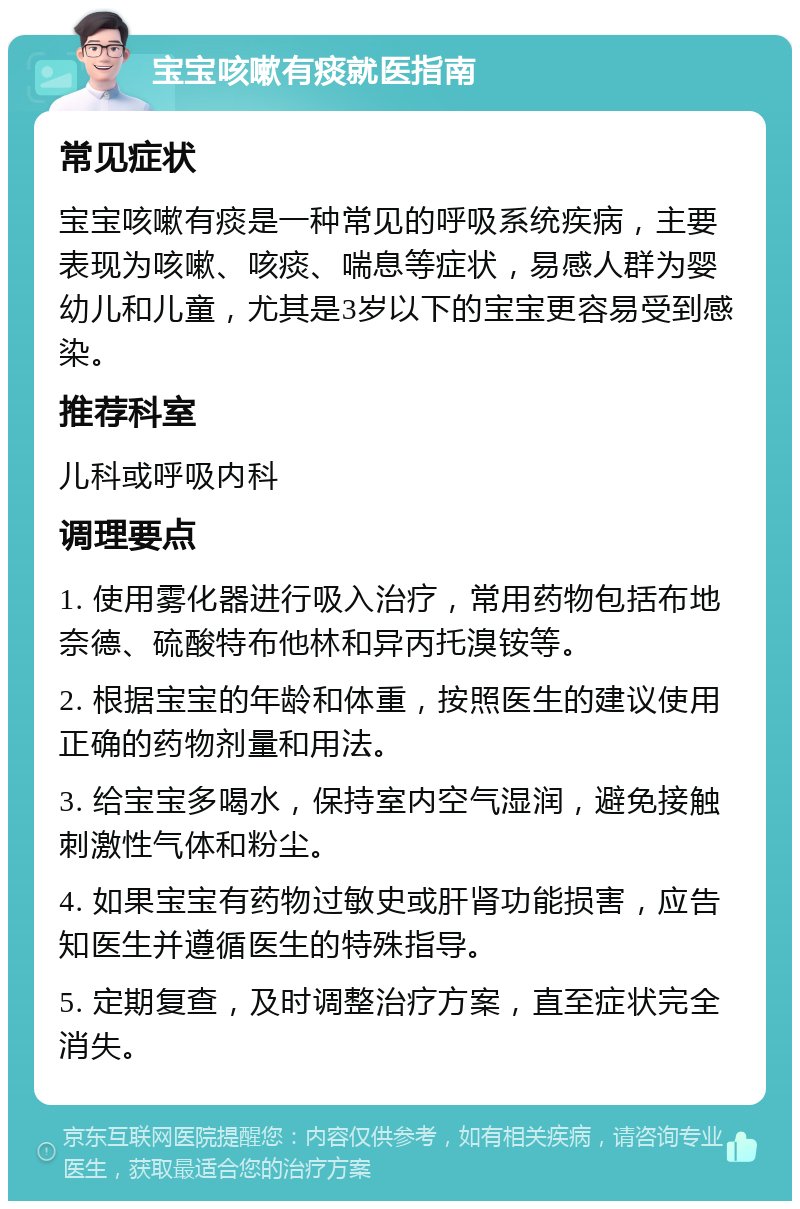 宝宝咳嗽有痰就医指南 常见症状 宝宝咳嗽有痰是一种常见的呼吸系统疾病，主要表现为咳嗽、咳痰、喘息等症状，易感人群为婴幼儿和儿童，尤其是3岁以下的宝宝更容易受到感染。 推荐科室 儿科或呼吸内科 调理要点 1. 使用雾化器进行吸入治疗，常用药物包括布地奈德、硫酸特布他林和异丙托溴铵等。 2. 根据宝宝的年龄和体重，按照医生的建议使用正确的药物剂量和用法。 3. 给宝宝多喝水，保持室内空气湿润，避免接触刺激性气体和粉尘。 4. 如果宝宝有药物过敏史或肝肾功能损害，应告知医生并遵循医生的特殊指导。 5. 定期复查，及时调整治疗方案，直至症状完全消失。