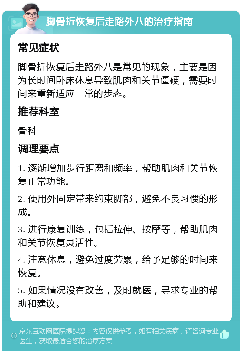 脚骨折恢复后走路外八的治疗指南 常见症状 脚骨折恢复后走路外八是常见的现象，主要是因为长时间卧床休息导致肌肉和关节僵硬，需要时间来重新适应正常的步态。 推荐科室 骨科 调理要点 1. 逐渐增加步行距离和频率，帮助肌肉和关节恢复正常功能。 2. 使用外固定带来约束脚部，避免不良习惯的形成。 3. 进行康复训练，包括拉伸、按摩等，帮助肌肉和关节恢复灵活性。 4. 注意休息，避免过度劳累，给予足够的时间来恢复。 5. 如果情况没有改善，及时就医，寻求专业的帮助和建议。