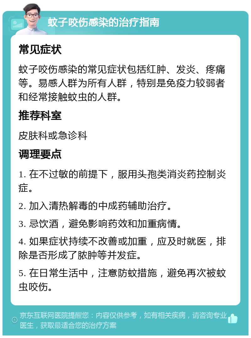 蚊子咬伤感染的治疗指南 常见症状 蚊子咬伤感染的常见症状包括红肿、发炎、疼痛等。易感人群为所有人群，特别是免疫力较弱者和经常接触蚊虫的人群。 推荐科室 皮肤科或急诊科 调理要点 1. 在不过敏的前提下，服用头孢类消炎药控制炎症。 2. 加入清热解毒的中成药辅助治疗。 3. 忌饮酒，避免影响药效和加重病情。 4. 如果症状持续不改善或加重，应及时就医，排除是否形成了脓肿等并发症。 5. 在日常生活中，注意防蚊措施，避免再次被蚊虫咬伤。