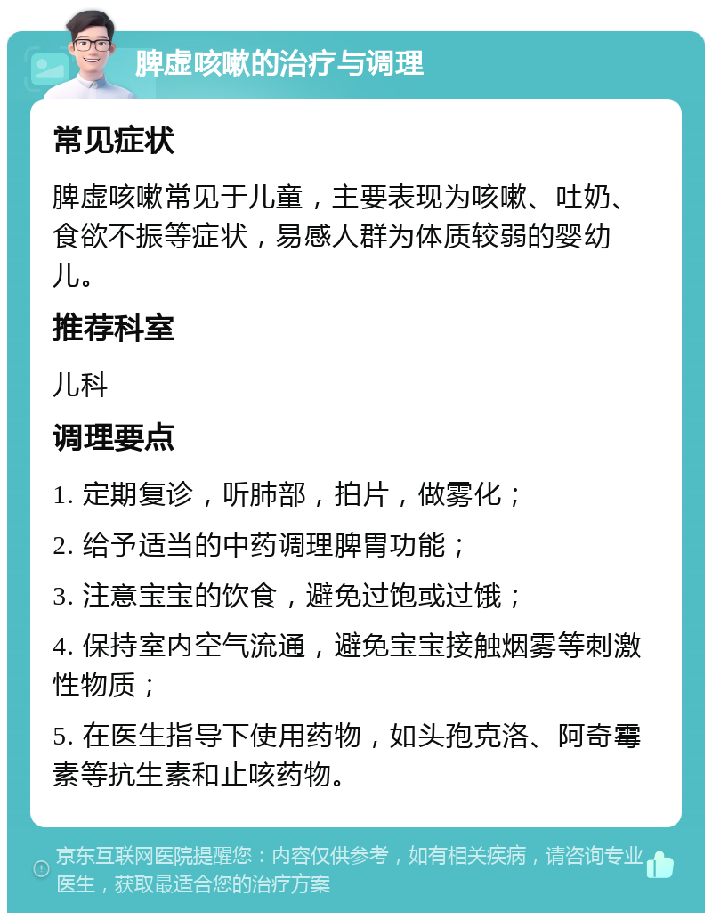 脾虚咳嗽的治疗与调理 常见症状 脾虚咳嗽常见于儿童，主要表现为咳嗽、吐奶、食欲不振等症状，易感人群为体质较弱的婴幼儿。 推荐科室 儿科 调理要点 1. 定期复诊，听肺部，拍片，做雾化； 2. 给予适当的中药调理脾胃功能； 3. 注意宝宝的饮食，避免过饱或过饿； 4. 保持室内空气流通，避免宝宝接触烟雾等刺激性物质； 5. 在医生指导下使用药物，如头孢克洛、阿奇霉素等抗生素和止咳药物。