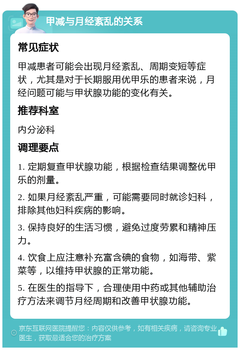 甲减与月经紊乱的关系 常见症状 甲减患者可能会出现月经紊乱、周期变短等症状，尤其是对于长期服用优甲乐的患者来说，月经问题可能与甲状腺功能的变化有关。 推荐科室 内分泌科 调理要点 1. 定期复查甲状腺功能，根据检查结果调整优甲乐的剂量。 2. 如果月经紊乱严重，可能需要同时就诊妇科，排除其他妇科疾病的影响。 3. 保持良好的生活习惯，避免过度劳累和精神压力。 4. 饮食上应注意补充富含碘的食物，如海带、紫菜等，以维持甲状腺的正常功能。 5. 在医生的指导下，合理使用中药或其他辅助治疗方法来调节月经周期和改善甲状腺功能。