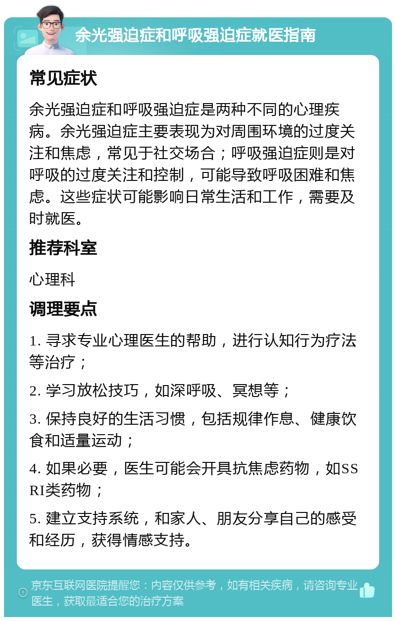 余光强迫症和呼吸强迫症就医指南 常见症状 余光强迫症和呼吸强迫症是两种不同的心理疾病。余光强迫症主要表现为对周围环境的过度关注和焦虑，常见于社交场合；呼吸强迫症则是对呼吸的过度关注和控制，可能导致呼吸困难和焦虑。这些症状可能影响日常生活和工作，需要及时就医。 推荐科室 心理科 调理要点 1. 寻求专业心理医生的帮助，进行认知行为疗法等治疗； 2. 学习放松技巧，如深呼吸、冥想等； 3. 保持良好的生活习惯，包括规律作息、健康饮食和适量运动； 4. 如果必要，医生可能会开具抗焦虑药物，如SSRI类药物； 5. 建立支持系统，和家人、朋友分享自己的感受和经历，获得情感支持。