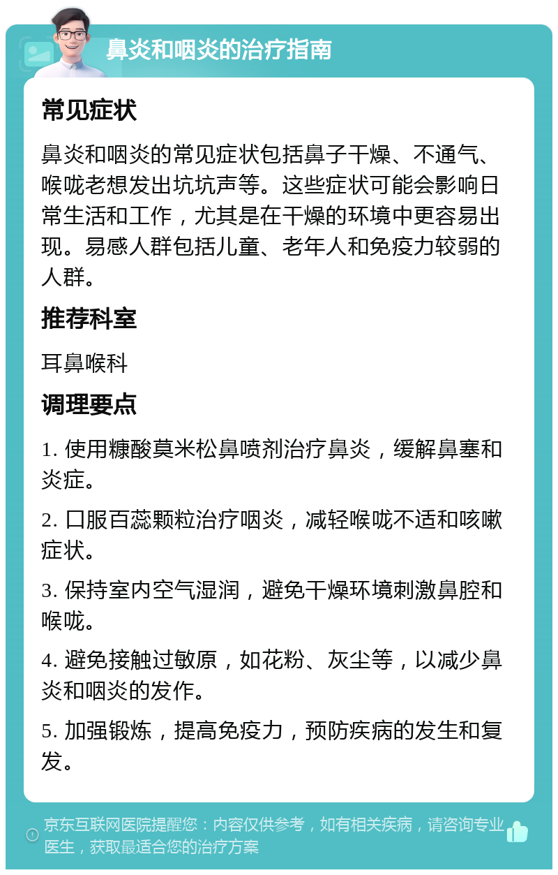 鼻炎和咽炎的治疗指南 常见症状 鼻炎和咽炎的常见症状包括鼻子干燥、不通气、喉咙老想发出坑坑声等。这些症状可能会影响日常生活和工作，尤其是在干燥的环境中更容易出现。易感人群包括儿童、老年人和免疫力较弱的人群。 推荐科室 耳鼻喉科 调理要点 1. 使用糠酸莫米松鼻喷剂治疗鼻炎，缓解鼻塞和炎症。 2. 口服百蕊颗粒治疗咽炎，减轻喉咙不适和咳嗽症状。 3. 保持室内空气湿润，避免干燥环境刺激鼻腔和喉咙。 4. 避免接触过敏原，如花粉、灰尘等，以减少鼻炎和咽炎的发作。 5. 加强锻炼，提高免疫力，预防疾病的发生和复发。