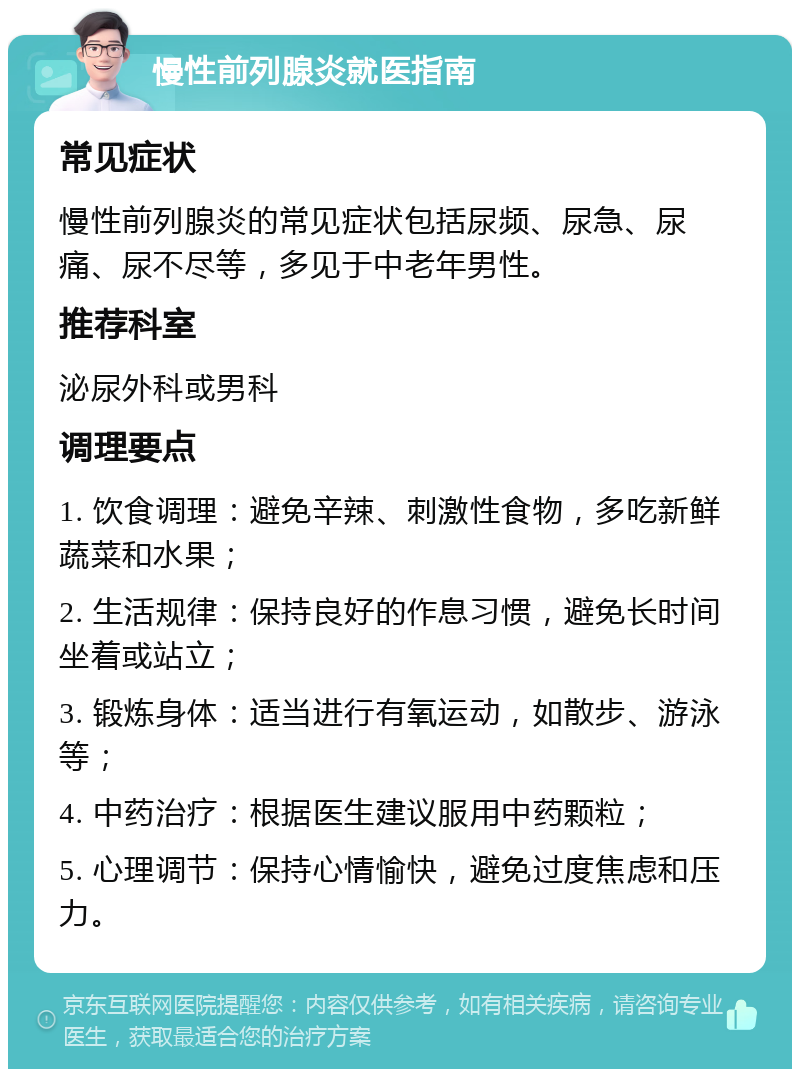 慢性前列腺炎就医指南 常见症状 慢性前列腺炎的常见症状包括尿频、尿急、尿痛、尿不尽等，多见于中老年男性。 推荐科室 泌尿外科或男科 调理要点 1. 饮食调理：避免辛辣、刺激性食物，多吃新鲜蔬菜和水果； 2. 生活规律：保持良好的作息习惯，避免长时间坐着或站立； 3. 锻炼身体：适当进行有氧运动，如散步、游泳等； 4. 中药治疗：根据医生建议服用中药颗粒； 5. 心理调节：保持心情愉快，避免过度焦虑和压力。