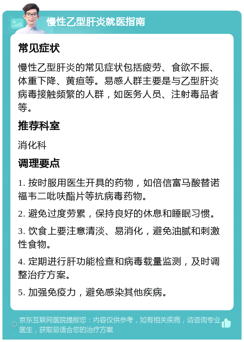 慢性乙型肝炎就医指南 常见症状 慢性乙型肝炎的常见症状包括疲劳、食欲不振、体重下降、黄疸等。易感人群主要是与乙型肝炎病毒接触频繁的人群，如医务人员、注射毒品者等。 推荐科室 消化科 调理要点 1. 按时服用医生开具的药物，如倍信富马酸替诺福韦二吡呋酯片等抗病毒药物。 2. 避免过度劳累，保持良好的休息和睡眠习惯。 3. 饮食上要注意清淡、易消化，避免油腻和刺激性食物。 4. 定期进行肝功能检查和病毒载量监测，及时调整治疗方案。 5. 加强免疫力，避免感染其他疾病。