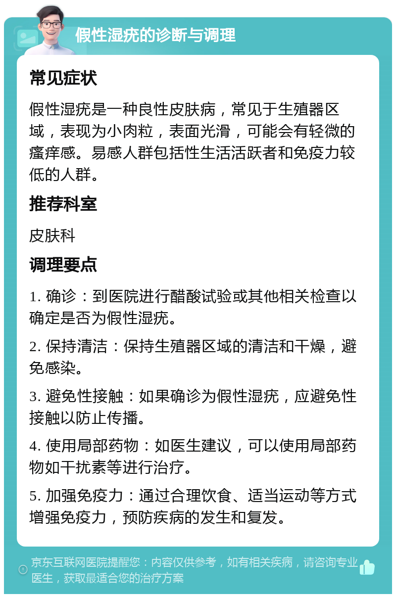 假性湿疣的诊断与调理 常见症状 假性湿疣是一种良性皮肤病，常见于生殖器区域，表现为小肉粒，表面光滑，可能会有轻微的瘙痒感。易感人群包括性生活活跃者和免疫力较低的人群。 推荐科室 皮肤科 调理要点 1. 确诊：到医院进行醋酸试验或其他相关检查以确定是否为假性湿疣。 2. 保持清洁：保持生殖器区域的清洁和干燥，避免感染。 3. 避免性接触：如果确诊为假性湿疣，应避免性接触以防止传播。 4. 使用局部药物：如医生建议，可以使用局部药物如干扰素等进行治疗。 5. 加强免疫力：通过合理饮食、适当运动等方式增强免疫力，预防疾病的发生和复发。