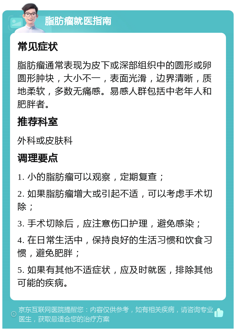 脂肪瘤就医指南 常见症状 脂肪瘤通常表现为皮下或深部组织中的圆形或卵圆形肿块，大小不一，表面光滑，边界清晰，质地柔软，多数无痛感。易感人群包括中老年人和肥胖者。 推荐科室 外科或皮肤科 调理要点 1. 小的脂肪瘤可以观察，定期复查； 2. 如果脂肪瘤增大或引起不适，可以考虑手术切除； 3. 手术切除后，应注意伤口护理，避免感染； 4. 在日常生活中，保持良好的生活习惯和饮食习惯，避免肥胖； 5. 如果有其他不适症状，应及时就医，排除其他可能的疾病。