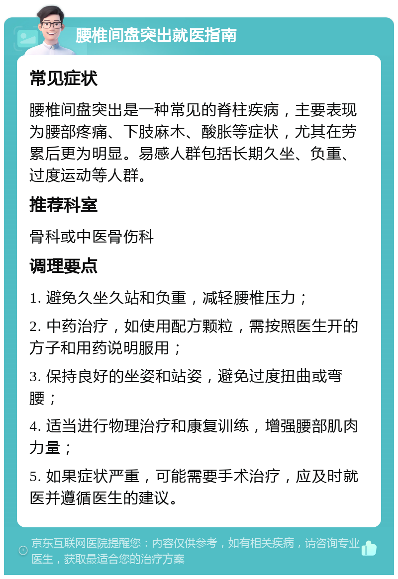 腰椎间盘突出就医指南 常见症状 腰椎间盘突出是一种常见的脊柱疾病，主要表现为腰部疼痛、下肢麻木、酸胀等症状，尤其在劳累后更为明显。易感人群包括长期久坐、负重、过度运动等人群。 推荐科室 骨科或中医骨伤科 调理要点 1. 避免久坐久站和负重，减轻腰椎压力； 2. 中药治疗，如使用配方颗粒，需按照医生开的方子和用药说明服用； 3. 保持良好的坐姿和站姿，避免过度扭曲或弯腰； 4. 适当进行物理治疗和康复训练，增强腰部肌肉力量； 5. 如果症状严重，可能需要手术治疗，应及时就医并遵循医生的建议。