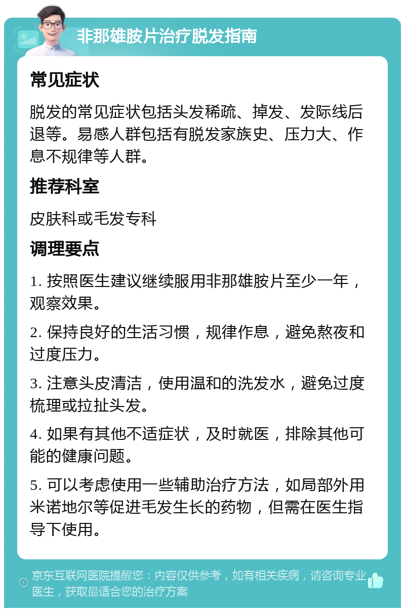 非那雄胺片治疗脱发指南 常见症状 脱发的常见症状包括头发稀疏、掉发、发际线后退等。易感人群包括有脱发家族史、压力大、作息不规律等人群。 推荐科室 皮肤科或毛发专科 调理要点 1. 按照医生建议继续服用非那雄胺片至少一年，观察效果。 2. 保持良好的生活习惯，规律作息，避免熬夜和过度压力。 3. 注意头皮清洁，使用温和的洗发水，避免过度梳理或拉扯头发。 4. 如果有其他不适症状，及时就医，排除其他可能的健康问题。 5. 可以考虑使用一些辅助治疗方法，如局部外用米诺地尔等促进毛发生长的药物，但需在医生指导下使用。