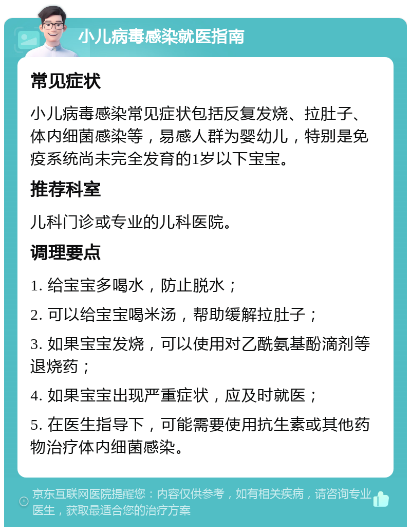 小儿病毒感染就医指南 常见症状 小儿病毒感染常见症状包括反复发烧、拉肚子、体内细菌感染等，易感人群为婴幼儿，特别是免疫系统尚未完全发育的1岁以下宝宝。 推荐科室 儿科门诊或专业的儿科医院。 调理要点 1. 给宝宝多喝水，防止脱水； 2. 可以给宝宝喝米汤，帮助缓解拉肚子； 3. 如果宝宝发烧，可以使用对乙酰氨基酚滴剂等退烧药； 4. 如果宝宝出现严重症状，应及时就医； 5. 在医生指导下，可能需要使用抗生素或其他药物治疗体内细菌感染。