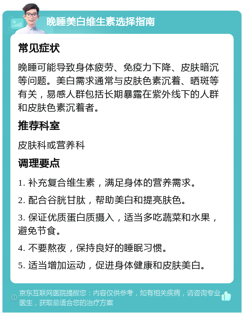 晚睡美白维生素选择指南 常见症状 晚睡可能导致身体疲劳、免疫力下降、皮肤暗沉等问题。美白需求通常与皮肤色素沉着、晒斑等有关，易感人群包括长期暴露在紫外线下的人群和皮肤色素沉着者。 推荐科室 皮肤科或营养科 调理要点 1. 补充复合维生素，满足身体的营养需求。 2. 配合谷胱甘肽，帮助美白和提亮肤色。 3. 保证优质蛋白质摄入，适当多吃蔬菜和水果，避免节食。 4. 不要熬夜，保持良好的睡眠习惯。 5. 适当增加运动，促进身体健康和皮肤美白。