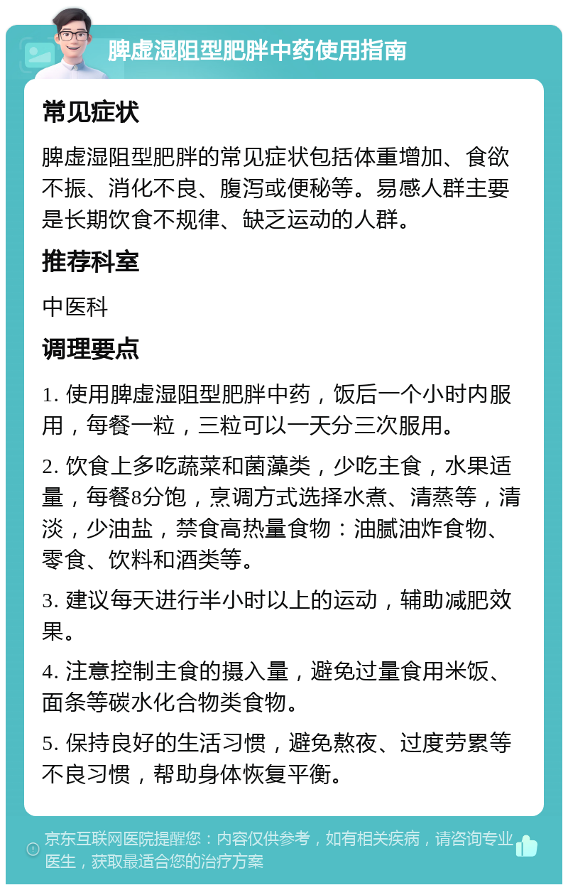 脾虚湿阻型肥胖中药使用指南 常见症状 脾虚湿阻型肥胖的常见症状包括体重增加、食欲不振、消化不良、腹泻或便秘等。易感人群主要是长期饮食不规律、缺乏运动的人群。 推荐科室 中医科 调理要点 1. 使用脾虚湿阻型肥胖中药，饭后一个小时内服用，每餐一粒，三粒可以一天分三次服用。 2. 饮食上多吃蔬菜和菌藻类，少吃主食，水果适量，每餐8分饱，烹调方式选择水煮、清蒸等，清淡，少油盐，禁食高热量食物：油腻油炸食物、零食、饮料和酒类等。 3. 建议每天进行半小时以上的运动，辅助减肥效果。 4. 注意控制主食的摄入量，避免过量食用米饭、面条等碳水化合物类食物。 5. 保持良好的生活习惯，避免熬夜、过度劳累等不良习惯，帮助身体恢复平衡。