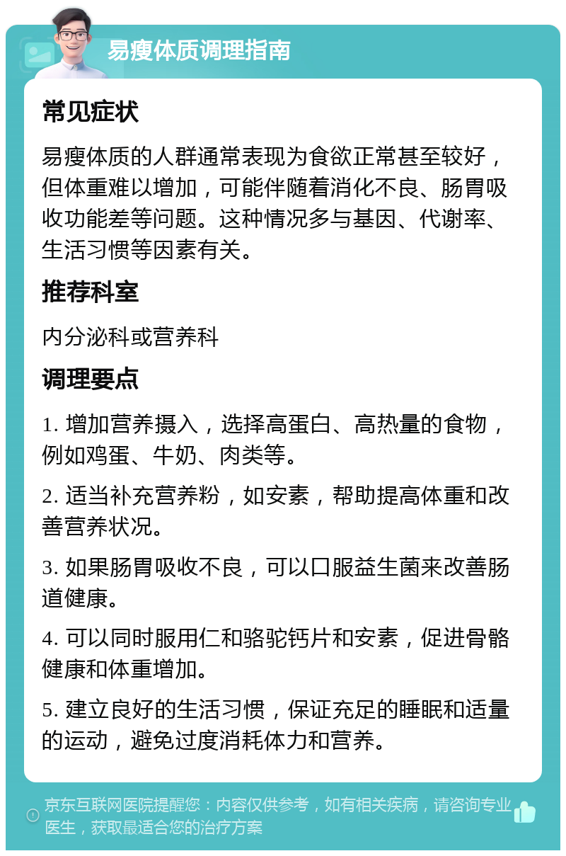 易瘦体质调理指南 常见症状 易瘦体质的人群通常表现为食欲正常甚至较好，但体重难以增加，可能伴随着消化不良、肠胃吸收功能差等问题。这种情况多与基因、代谢率、生活习惯等因素有关。 推荐科室 内分泌科或营养科 调理要点 1. 增加营养摄入，选择高蛋白、高热量的食物，例如鸡蛋、牛奶、肉类等。 2. 适当补充营养粉，如安素，帮助提高体重和改善营养状况。 3. 如果肠胃吸收不良，可以口服益生菌来改善肠道健康。 4. 可以同时服用仁和骆驼钙片和安素，促进骨骼健康和体重增加。 5. 建立良好的生活习惯，保证充足的睡眠和适量的运动，避免过度消耗体力和营养。