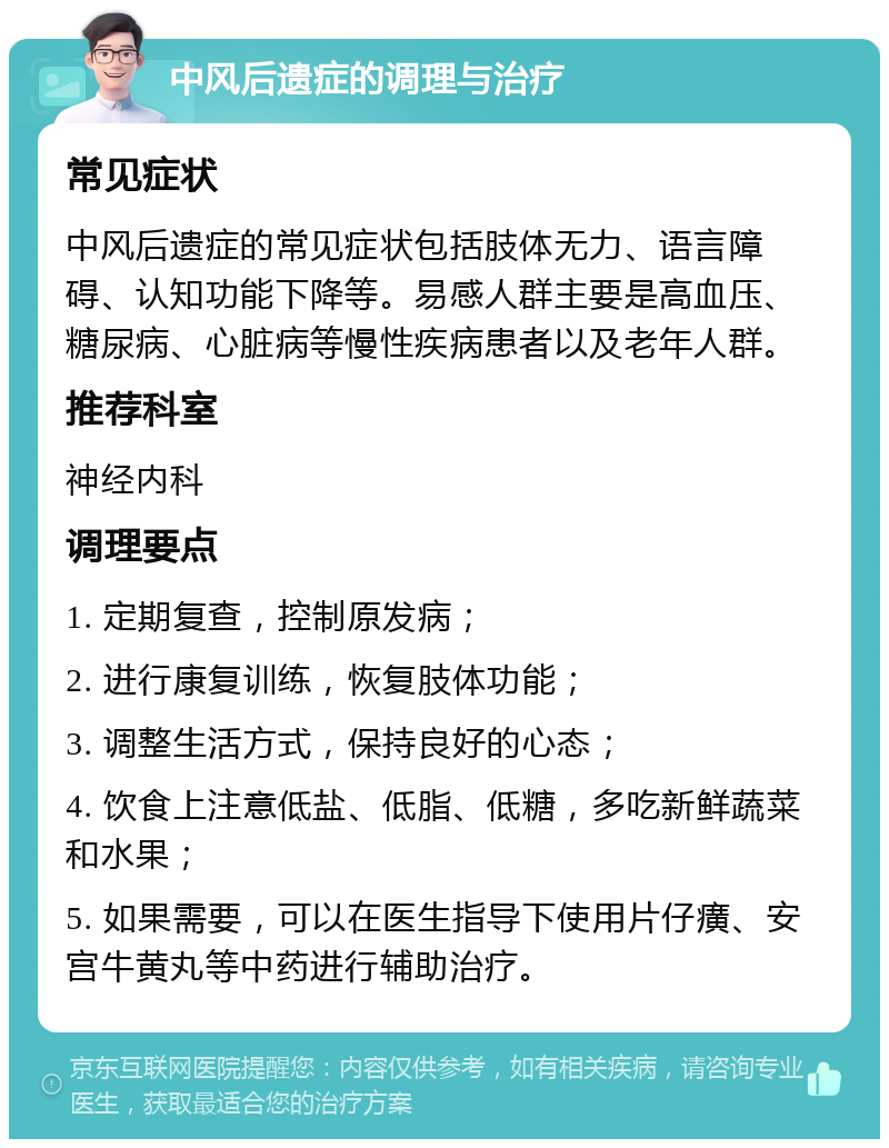 中风后遗症的调理与治疗 常见症状 中风后遗症的常见症状包括肢体无力、语言障碍、认知功能下降等。易感人群主要是高血压、糖尿病、心脏病等慢性疾病患者以及老年人群。 推荐科室 神经内科 调理要点 1. 定期复查，控制原发病； 2. 进行康复训练，恢复肢体功能； 3. 调整生活方式，保持良好的心态； 4. 饮食上注意低盐、低脂、低糖，多吃新鲜蔬菜和水果； 5. 如果需要，可以在医生指导下使用片仔癀、安宫牛黄丸等中药进行辅助治疗。